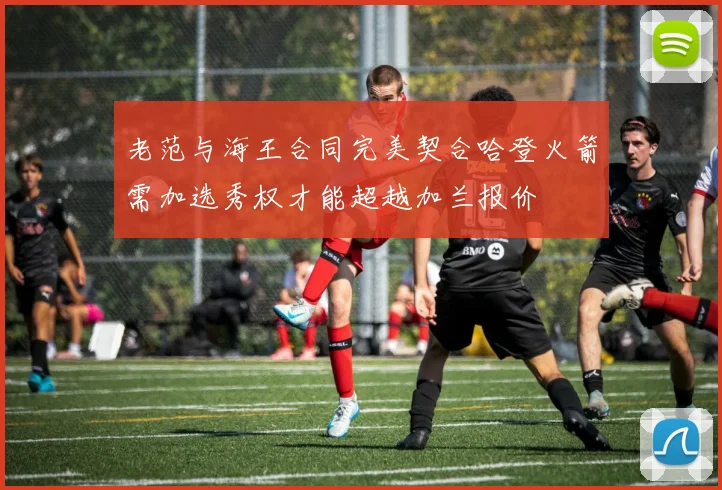老范与海王合同完美契合哈登火箭需加选秀权才能超越加兰报价