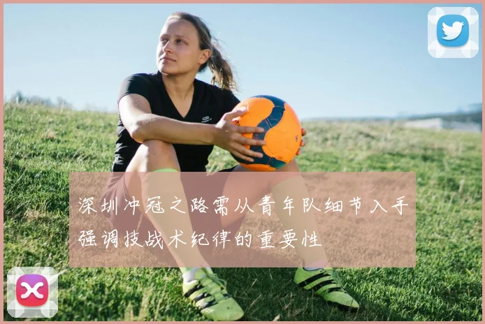 深圳冲冠之路需从青年队细节入手强调技战术纪律的重要性