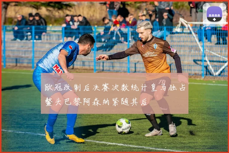 欧冠改制后决赛次数统计皇马独占鳌头巴黎阿森纳紧随其后