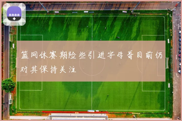 篮网休赛期险些引进字母哥目前仍对其保持关注