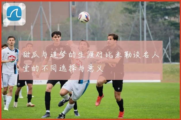 甜瓜与追梦的生涯对比米勒谈名人堂的不同选择与意义