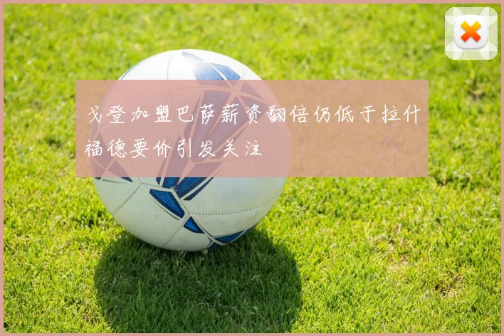戈登加盟巴萨薪资翻倍仍低于拉什福德要价引发关注