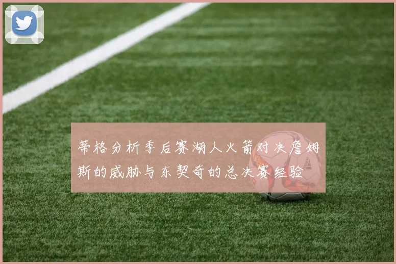 蒂格分析季后赛湖人火箭对决詹姆斯的威胁与东契奇的总决赛经验