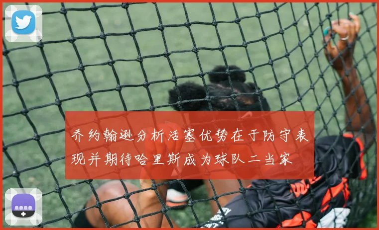 乔约翰逊分析活塞优势在于防守表现并期待哈里斯成为球队二当家