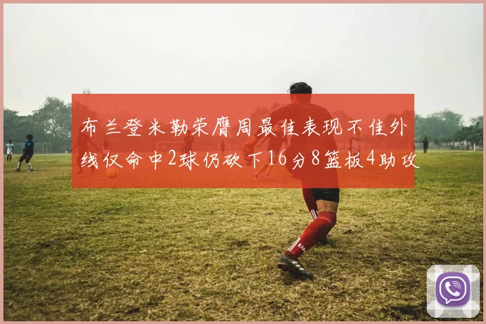 布兰登米勒荣膺周最佳表现不佳外线仅命中2球仍砍下16分8篮板4助攻