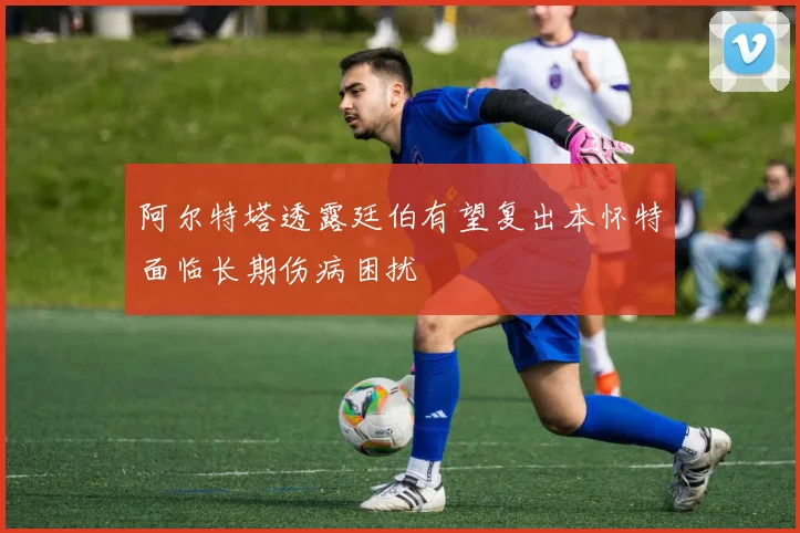 阿尔特塔透露廷伯有望复出本怀特面临长期伤病困扰
