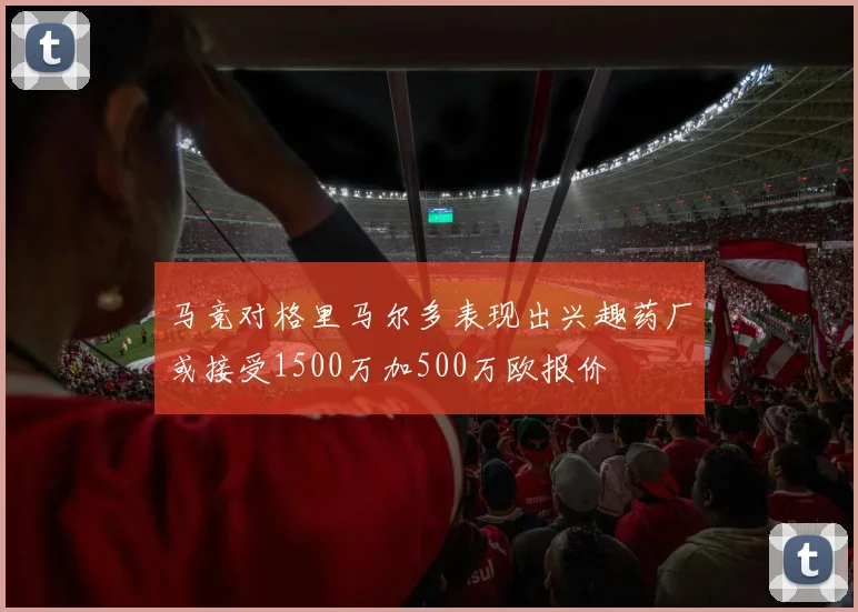 马竞对格里马尔多表现出兴趣药厂或接受1500万加500万欧报价