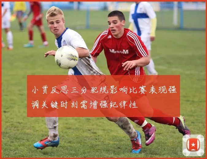 小贾反思三分犯规影响比赛表现强调关键时刻需增强纪律性