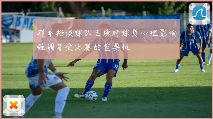 邓卓翔谈球队困境对球员心理影响强调享受比赛的重要性