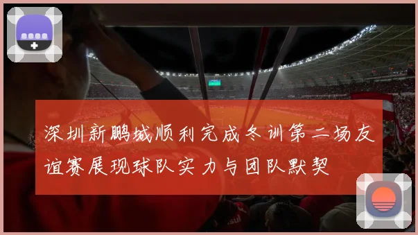 深圳新鹏城顺利完成冬训第二场友谊赛展现球队实力与团队默契