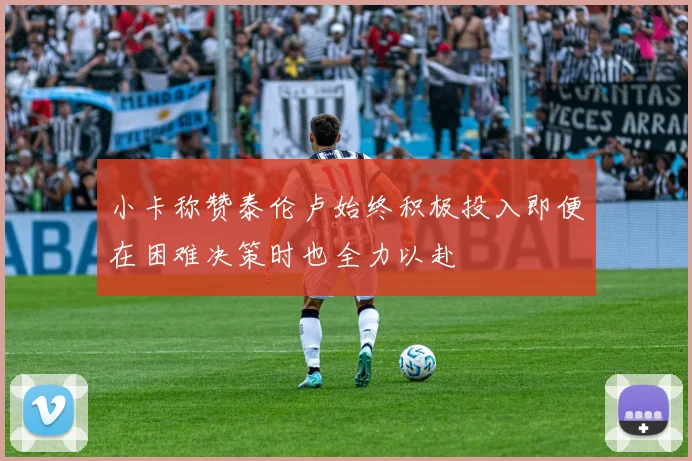 小卡称赞泰伦卢始终积极投入即便在困难决策时也全力以赴