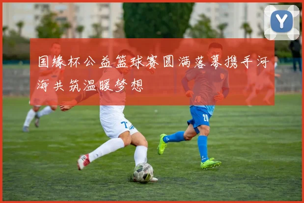 国缘杯公益篮球赛圆满落幕携手河海共筑温暖梦想