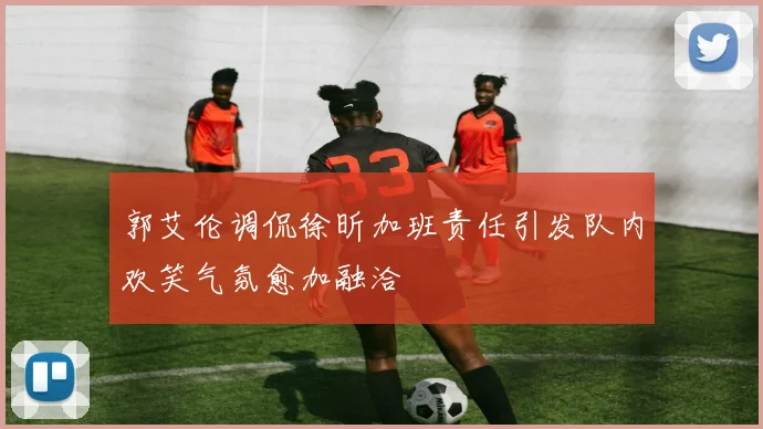 郭艾伦调侃徐昕加班责任引发队内欢笑气氛愈加融洽