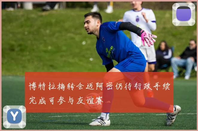 博特拉梅转会迈阿密仍待行政手续完成可参与友谊赛