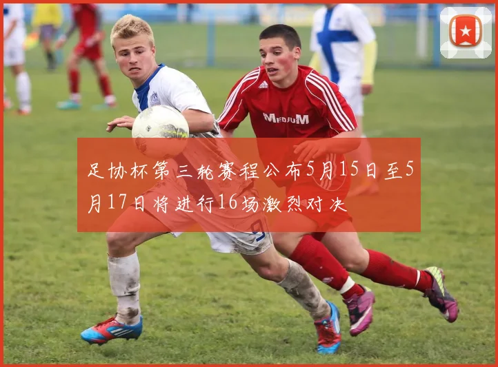 足协杯第三轮赛程公布5月15日至5月17日将进行16场激烈对决
