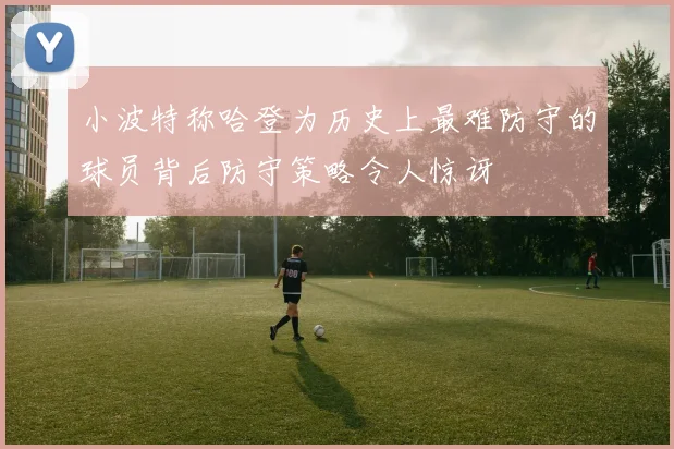 小波特称哈登为历史上最难防守的球员背后防守策略令人惊讶